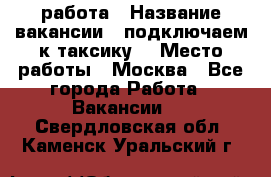 работа › Название вакансии ­ подключаем к таксику  › Место работы ­ Москва - Все города Работа » Вакансии   . Свердловская обл.,Каменск-Уральский г.